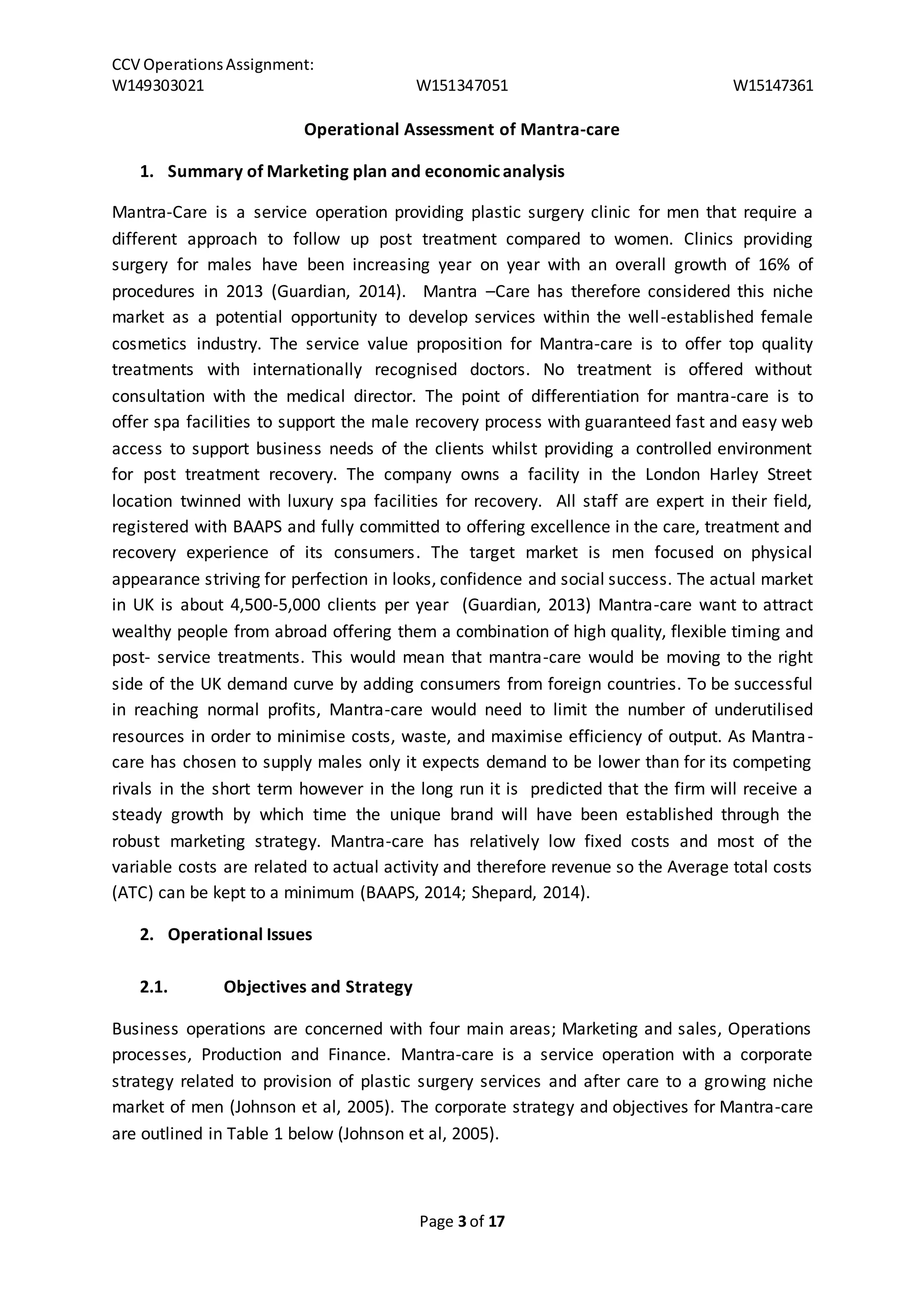 CCV Operations Assignment: 
W149303021 W151347051 W15147361 
Operational Assessment of Mantra-care 
1. Summary of Marketing plan and economic analysis 
Mantra-Care is a service operation providing plastic surgery clinic for men that require a 
different approach to follow up post treatment compared to women. Clinics providing 
surgery for males have been increasing year on year with an overall growth of 16% of 
procedures in 2013 (Guardian, 2014). Mantra –Care has therefore considered this niche 
market as a potential opportunity to develop services within the well -established female 
cosmetics industry. The service value proposition for Mantra-care is to offer top quality 
treatments with internationally recognised doctors. No treatment is offered without 
consultation with the medical director. The point of differentiation for mantra-care is to 
offer spa facilities to support the male recovery process with guaranteed fast and easy web 
access to support business needs of the clients whilst providing a controlled environment 
for post treatment recovery. The company owns a facility in the London Harley Street 
location twinned with luxury spa facilities for recovery. All staff are expert in their field, 
registered with BAAPS and fully committed to offering excellence in the care, treatment and 
recovery experience of its consumers. The target market is men focused on physical 
appearance striving for perfection in looks, confidence and social success. The actual market 
in UK is about 4,500-5,000 clients per year (Guardian, 2013) Mantra-care want to attract 
wealthy people from abroad offering them a combination of high quality, flexible timing and 
post- service treatments. This would mean that mantra-care would be moving to the right 
side of the UK demand curve by adding consumers from foreign countries. To be successful 
in reaching normal profits, Mantra-care would need to limit the number of underutilised 
resources in order to minimise costs, waste, and maximise efficiency of output. As Mantra-care 
has chosen to supply males only it expects demand to be lower than for its competing 
rivals in the short term however in the long run it is predicted that the firm will receive a 
steady growth by which time the unique brand will have been established through the 
robust marketing strategy. Mantra-care has relatively low fixed costs and most of the 
variable costs are related to actual activity and therefore revenue so the Average total costs 
(ATC) can be kept to a minimum (BAAPS, 2014; Shepard, 2014). 
Page 3 of 17 
2. Operational Issues 
2.1. Objectives and Strategy 
Business operations are concerned with four main areas; Marketing and sales, Operations 
processes, Production and Finance. Mantra-care is a service operation with a corporate 
strategy related to provision of plastic surgery services and after care to a growing niche 
market of men (Johnson et al, 2005). The corporate strategy and objectives for Mantra-care 
are outlined in Table 1 below (Johnson et al, 2005). 
 