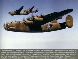 Consolidated’s B-24 Liberator – The B-24 was built in two Consolidated plants.  Production was also licensed to Douglas, North American and Ford.  At its peak, Ford’s Willow Run plant was producing 428 planes a month.  A total of over 18,000 planes were produced by the five plants.  Today, only three B-24s remain in flying condition and there are only about 10 in museums.  The planes were flown by the United States, Britain, Canada, Australia, South Africa and India.  A good number of the museum planes were salvaged from India’s bone yard. 