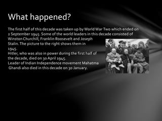 The first half of this decade was taken up by World War Two which ended on
2 September 1945. Some of the world leaders in this decade consisted of
Winston Churchill, Franklin Roosevelt and Joseph
Stalin.The picture to the right shows them in
1945.
Hitler, who was also in power during the first half of
the decade, died on 30 April 1945.
Leader of Indian Independence movement Mahatma
Ghandi also died in this decade on 30 January.
What happened?
 