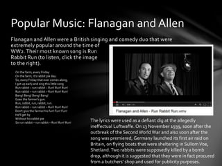 Flanagan and Allen were a British singing and comedy duo that were
extremely popular around the time of
WW2. Their most known song is Run
Rabbit Run (to listen, click the image
to the right).
Popular Music: Flanagan and Allen
On the farm, every Friday
On the farm, it's rabbit pie day.
So, every Friday that ever comes along,
I get up early and sing this little song
Run rabbit – run rabbit – Run! Run! Run!
Run rabbit – run rabbit – Run! Run! Run!
Bang! Bang! Bang! Bang!
Goes the farmer's gun.
Run, rabbit, run, rabbit, run.
Run rabbit – run rabbit – Run! Run! Run!
Don't give the farmer his fun! Fun! Fun!
He'll get by
Without his rabbit pie
So run rabbit – run rabbit – Run! Run! Run!
The lyrics were used as a defiant dig at the allegedly
ineffectual Luftwaffe. On 13 November 1939, soon after the
outbreak of the Second World War and also soon after the
song was premiered, Germany launched its first air raid on
Britain, on flying boats that were sheltering in SullomVoe,
Shetland. Two rabbits were supposedly killed by a bomb
drop, although it is suggested that they were in fact procured
from a butchers' shop and used for publicity purposes.
 