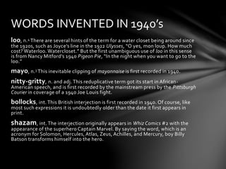 loo, n.4 There are several hints of the term for a water closet being around since
the 1920s, such as Joyce’s line in the 1922 Ulysses, “O yes, mon loup. How much
cost? Waterloo. Watercloset.” But the first unambiguous use of loo in this sense
is from Nancy Mitford’s 1940 Pigeon Pie, “In the night when you want to go to the
loo.”
mayo, n.3 This inevitable clipping of mayonnaise is first recorded in 1940.
nitty-gritty, n. and adj. This reduplicative term got its start in African-
American speech, and is first recorded by the mainstream press by the Pittsburgh
Courier in coverage of a 1940 Joe Louis fight.
bollocks, int. This British interjection is first recorded in 1940. Of course, like
most such expressions it is undoubtedly older than the date it first appears in
print.
shazam, int. The interjection originally appears in Whiz Comics #2 with the
appearance of the superhero Captain Marvel. By saying the word, which is an
acronym for Solomon, Hercules, Atlas, Zeus, Achilles, and Mercury, boy Billy
Batson transforms himself into the hero.
WORDS INVENTED IN 1940’s
 