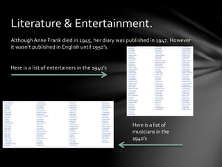 Although Anne Frank died in 1945, her diary was published in 1947. However
it wasn’t published in English until 1950’s.
Here is a list of entertainers in the 1940’s
Literature & Entertainment.
Here is a list of
musicians in the
1940’s
 