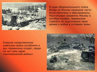 В ходе оборонительного этапа
битвы за Москву немецкие части
были измотаны и обескровлены.
Рассчитывая захватить Москву в
октябре-ноябре, германские
стратеги не подготовили свою
армию к войне в условиях зимы.
Упорное сопротивление
советских войск ослабляло и
дух германских солдат, сводя
на нет саму идею
«молниеносной войны».
 