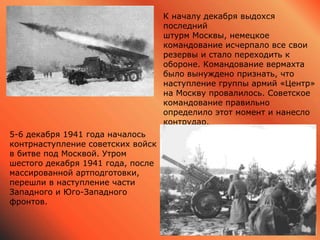 5-6 декабря 1941 года началось
контрнаступление советских войск
в битве под Москвой. Утром
шестого декабря 1941 года, после
массированной артподготовки,
перешли в наступление части
Западного и Юго-Западного
фронтов.
К началу декабря выдохся
последний
штурм Москвы, немецкое
командование исчерпало все свои
резервы и стало переходить к
обороне. Командование вермахта
было вынуждено признать, что
наступление группы армий «Центр»
на Москву провалилось. Советское
командование правильно
определило этот момент и нанесло
контрудар.
 