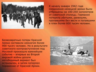 К началу января 1942 года
соединения немецкой армии были
отброшены на 100-250 километров
от советской столицы. Германия
потеряла убитыми, ранеными,
пропавшими без вести и попавшими
в плен более 600 тысяч человек.
Безвозвратные потери Красной
Армии составили немногим более
900 тысяч человек. Но в результате
советского контрнаступления под
Москвой произошло важнейшее
событие – впервые во Второй
мировой войны доселе
непобедимый вермахт был
остановлен, а затем потерпел
поражение от Красной Армии.
 
