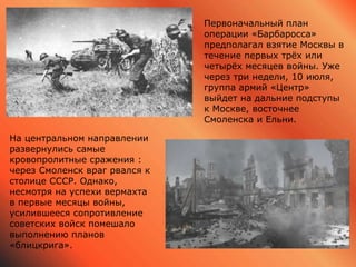 На центральном направлении
развернулись самые
кровопролитные сражения :
через Смоленск враг рвался к
столице СССР. Однако,
несмотря на успехи вермахта
в первые месяцы войны,
усилившееся сопротивление
советских войск помешало
выполнению планов
«блицкрига».
Первоначальный план
операции «Барбаросса»
предполагал взятие Москвы в
течение первых трёх или
четырёх месяцев войны. Уже
через три недели, 10 июля,
группа армий «Центр»
выйдет на дальние подступы
к Москве, восточнее
Смоленска и Ельни.
 
