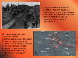 Государственный Комитет
Обороны принял решение
немедленно создать глубокую
эшелонированную оборону на
путях к Москве с целью
измотать и остановить
противника.
Противотанковые рвы,
лесные завалы,
металлические ежи опоясали
Москву с северо-запада,
запада и юго-запада. Москва
была полностью готова
оказать сопротивление
вероятной опасности –
наступлению немецких
войск.
 