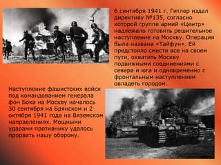 6 сентября 1941 г. Гитлер издал
директиву №135, согласно
которой группе армий «Центр»
надлежало готовить решительное
наступление на Москву. Операция
была названа «Тайфун». Ей
предстояло смести все на своем
пути, охватить Москву
подвижными соединениями с
севера и юга и одновременно с
фронтальным наступлением
овладеть городом.
Наступление фашистских войск
под командованием генерала
фон Бока на Москву началось
30 сентября на Брянском и 2
октября 1941 года на Вяземском
направлениях. Мощными
ударами противнику удалось
прорвать нашу оборону.
 