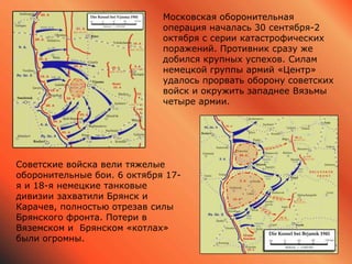 Московская оборонительная
операция началась 30 сентября-2
октября с серии катастрофических
поражений. Противник сразу же
добился крупных успехов. Силам
немецкой группы армий «Центр»
удалось прорвать оборону советских
войск и окружить западнее Вязьмы
четыре армии.
Советские войска вели тяжелые
оборонительные бои. 6 октября 17-
я и 18-я немецкие танковые
дивизии захватили Брянск и
Карачев, полностью отрезав силы
Брянского фронта. Потери в
Вяземском и Брянском «котлах»
были огромны.
 
