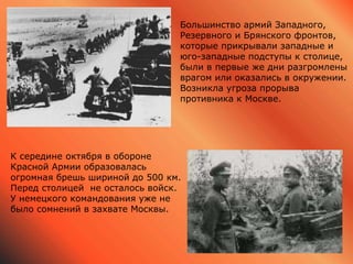 Большинство армий Западного,
Резервного и Брянского фронтов,
которые прикрывали западные и
юго-западные подступы к столице,
были в первые же дни разгромлены
врагом или оказались в окружении.
Возникла угроза прорыва
противника к Москве.
К середине октября в обороне
Красной Армии образовалась
огромная брешь шириной до 500 км.
Перед столицей не осталось войск.
У немецкого командования уже не
было сомнений в захвате Москвы.
 