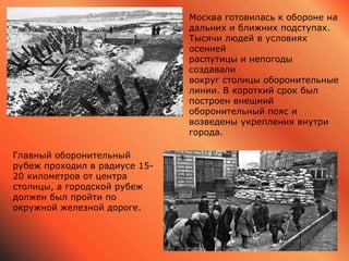Москва готовилась к обороне на
дальних и ближних подступах.
Тысячи людей в условиях
осенней
распутицы и непогоды
создавали
вокруг столицы оборонительные
линии. В короткий срок был
построен внешний
оборонительный пояс и
возведены укрепления внутри
города.
Главный оборонительный
рубеж проходил в радиусе 15-
20 километров от центра
столицы, а городской рубеж
должен был пройти по
окружной железной дороге.
 