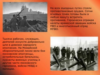 На всех въездных путях стояли
противотанковые орудия. Сотни
огневых точек готовы были в
любую минуту встретить
противника. Героически отражая
налеты вражеской авиации войска
ПВО и многотысячный отряд
МПВО.
Тысячи рабочих, служащих,
деятелей искусств добровольно
шли в дивизии народного
ополчения. На Можайской
оборонительной линии вели бои
московские ополченцы,
истребительные батальоны,
курсанты военных училищ и
другие части московского
гарнизона, войска НКВД и
милиции.
 