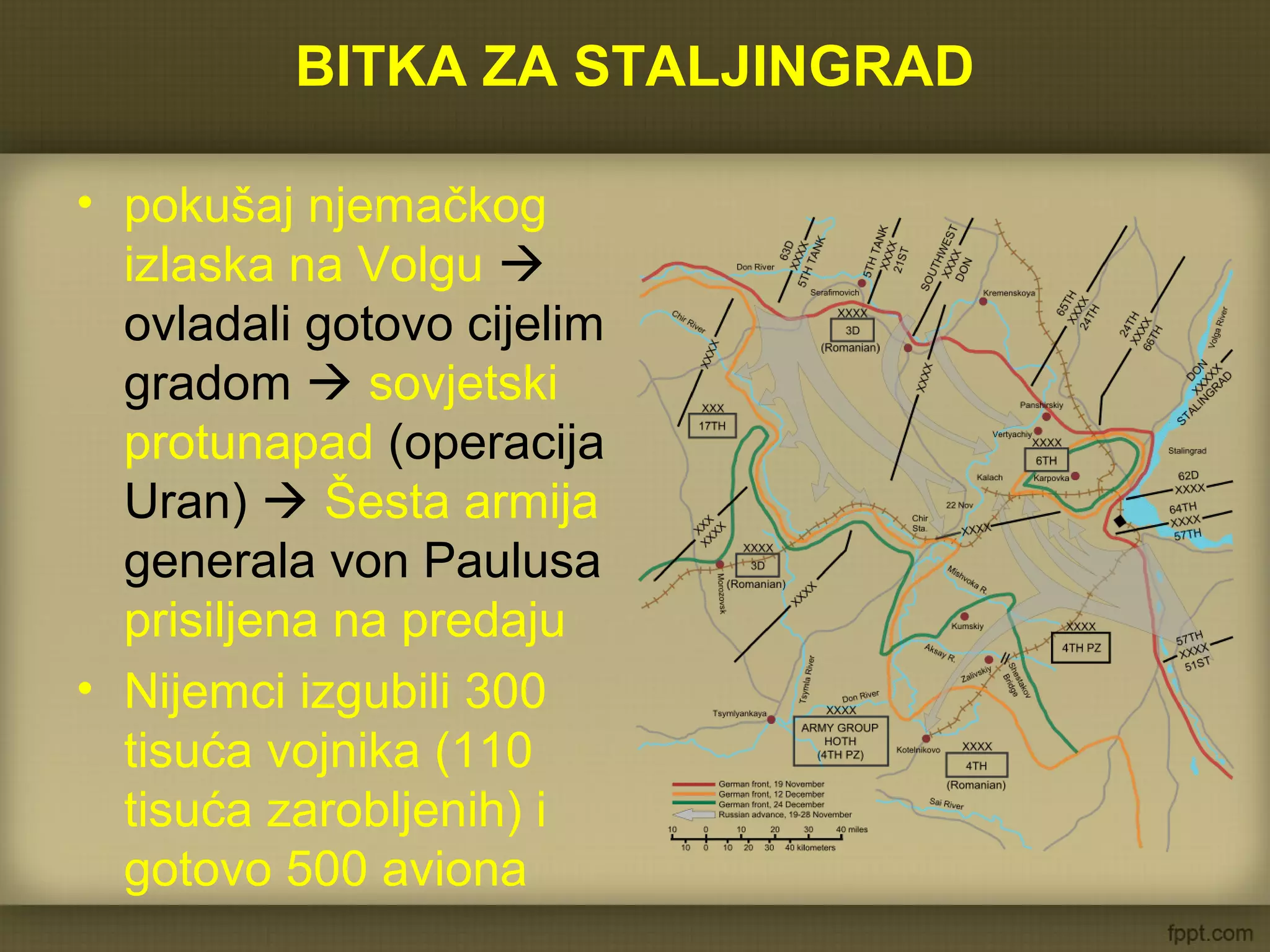 BITKA ZA STALJINGRAD
• pokušaj njemačkog
izlaska na Volgu 
ovladali gotovo cijelim
gradom  sovjetski
protunapad (operacija
Uran)  Šesta armija
generala von Paulusa
prisiljena na predaju
• Nijemci izgubili 300
tisuća vojnika (110
tisuća zarobljenih) i
gotovo 500 aviona
 