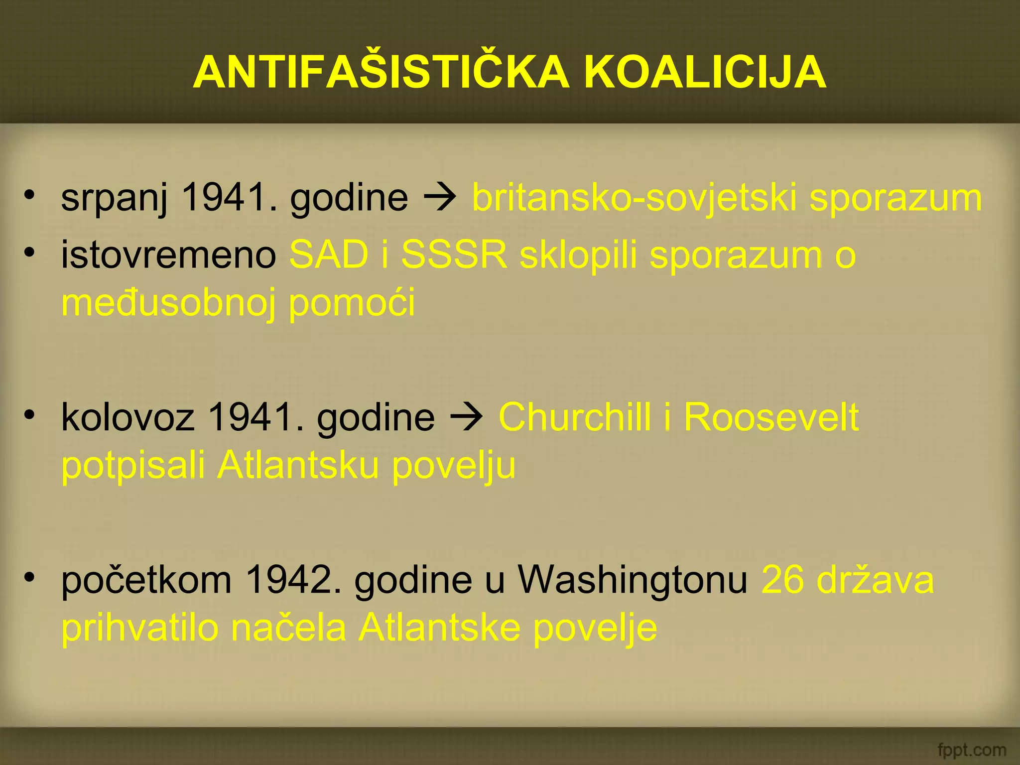 ANTIFAŠISTIČKA KOALICIJA
• srpanj 1941. godine  britansko-sovjetski sporazum
• istovremeno SAD i SSSR sklopili sporazum o
međusobnoj pomoći
• kolovoz 1941. godine  Churchill i Roosevelt
potpisali Atlantsku povelju
• početkom 1942. godine u Washingtonu 26 država
prihvatilo načela Atlantske povelje
 