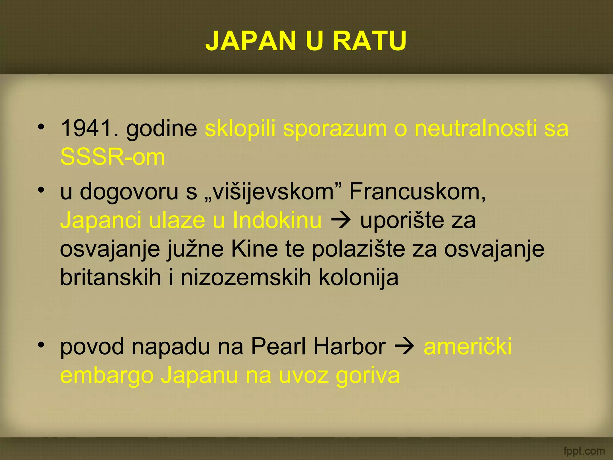 JAPAN U RATU
• 1941. godine sklopili sporazum o neutralnosti sa
SSSR-om
• u dogovoru s „višijevskom” Francuskom,
Japanci ulaze u Indokinu  uporište za
osvajanje južne Kine te polazište za osvajanje
britanskih i nizozemskih kolonija
• povod napadu na Pearl Harbor  američki
embargo Japanu na uvoz goriva
 