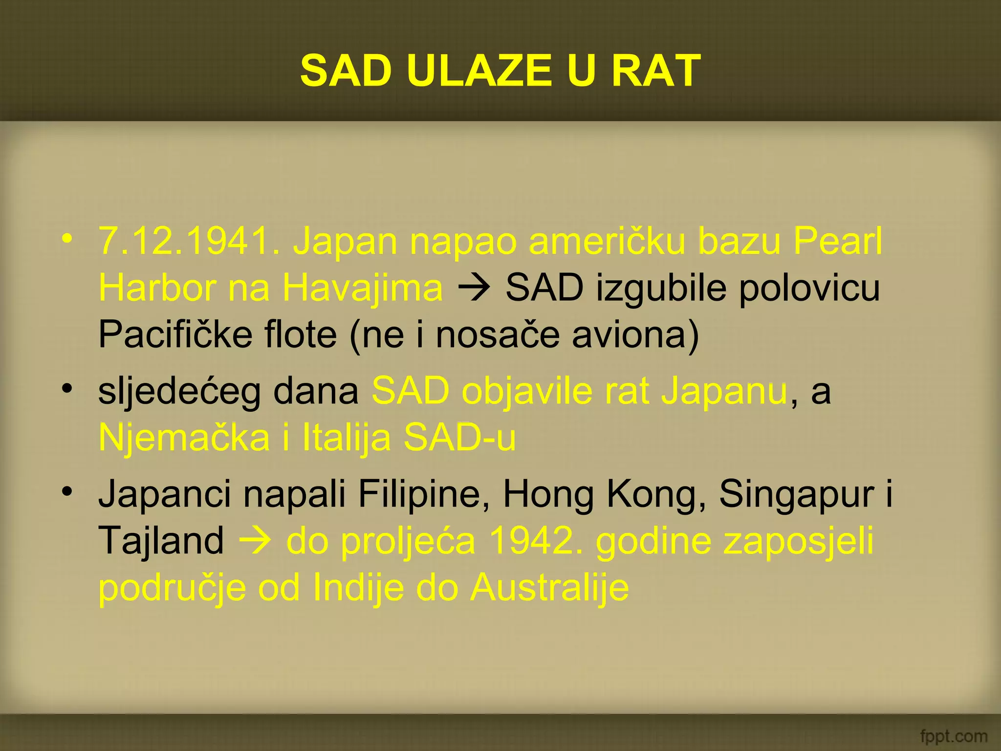 SAD ULAZE U RAT
• 7.12.1941. Japan napao američku bazu Pearl
Harbor na Havajima  SAD izgubile polovicu
Pacifičke flote (ne i nosače aviona)
• sljedećeg dana SAD objavile rat Japanu, a
Njemačka i Italija SAD-u
• Japanci napali Filipine, Hong Kong, Singapur i
Tajland  do proljeća 1942. godine zaposjeli
područje od Indije do Australije
 