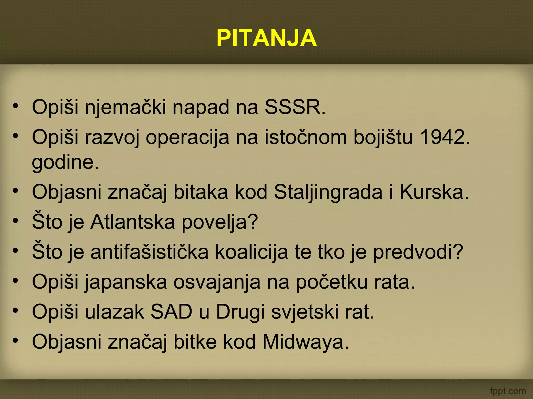 PITANJA
• Opiši njemački napad na SSSR.
• Opiši razvoj operacija na istočnom bojištu 1942.
godine.
• Objasni značaj bitaka kod Staljingrada i Kurska.
• Što je Atlantska povelja?
• Što je antifašistička koalicija te tko je predvodi?
• Opiši japanska osvajanja na početku rata.
• Opiši ulazak SAD u Drugi svjetski rat.
• Objasni značaj bitke kod Midwaya.
 