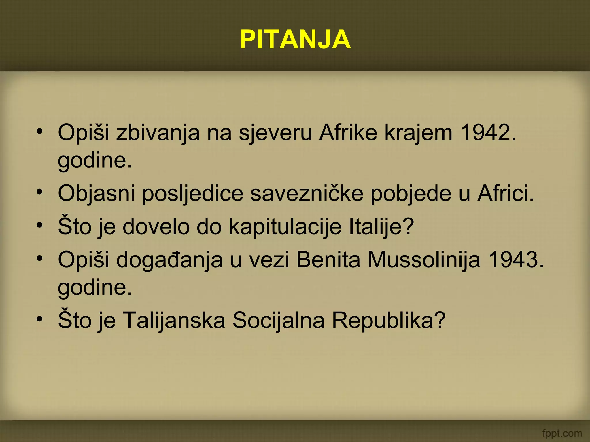 PITANJA
• Opiši zbivanja na sjeveru Afrike krajem 1942.
godine.
• Objasni posljedice savezničke pobjede u Africi.
• Što je dovelo do kapitulacije Italije?
• Opiši događanja u vezi Benita Mussolinija 1943.
godine.
• Što je Talijanska Socijalna Republika?
 