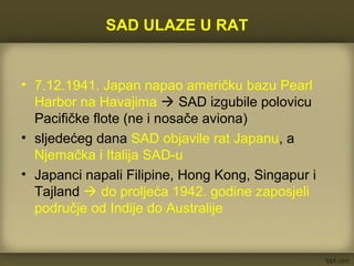 SAD ULAZE U RAT
• 7.12.1941. Japan napao američku bazu Pearl
Harbor na Havajima  SAD izgubile polovicu
Pacifičke flote (ne i nosače aviona)
• sljedećeg dana SAD objavile rat Japanu, a
Njemačka i Italija SAD-u
• Japanci napali Filipine, Hong Kong, Singapur i
Tajland  do proljeća 1942. godine zaposjeli
područje od Indije do Australije
 