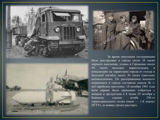 За время оккупации гитлеровцами
было расстреляно в городе около 10 тысяч
мирного населения, угнано в Германию около
50 тысяч молодых мариупольцев, в
концлагерях на территории города от голода и
болезней погибло около 36 тысяч советских
военнопленных. По распоряжению военного
коменданта в городе составили список № 1:
всё еврейское население. 18 октября 1941 года
всем евреям было приказано собраться с
вещами и продуктами к 8 часам 20 октября к
бывшему зданию штаба 238-го
территориального полка (ныне — 1-й корпус
ПГТУ), за неявку грозил расстрел.
 