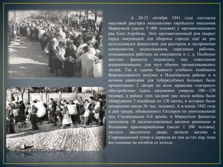 А 20-21 октября 1941 года состоялся
массовый расстрел оккупантами еврейского населения
Мариуполя (около 9 000 человек) у противотанкового
рва близ Агробазы. Этот противотанковый ров (вырыт
перед оккупацией для обороны города) ещё не раз
использовался фашистами для расстрела и захоронения
коммунистов, подпольщиков, передовых рабочих,
отказавшихся работать на оккупантов и т. д. Особенно
жестоко фашисты издевались над советскими
военнопленными, для чего обычно организовывались
лагеря. Так в здании бывшего учебного комбината
Ворошиловского посёлка в Ильичёвском районе и в
ночном санатории для туберкулёзных больных было
организовано 2 лагеря по всем правилам «лагерного
обустройства» (здесь ежедневно умирало 100—120
человек, в районе этих лагерей уже после войны были
обнаружены 3 кладбища по 120 могил, в которых было
захоронено около 36 тыс. человек). А в конце 1942 года
в дни траура, объявленного Гитлером по уничтоженной
под Сталинградом 6-й армии, в Мариуполе фашисты
наполнили 18 железнодорожных вагонов ранеными и
больными красноармейцами (около 1 500 человек),
наглухо заколотили двери, загнали вагоны в
Старокрымский тупик и держали их там до тех пор, пока
все пленные не погибли от холода.
 