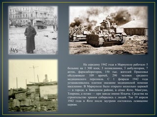 На середину 1942 года в Мариуполе работало 5
больниц на 1 300 коек, 3 поликлиники, 3 амбулатории, 7
аптек, фармлаборатория, 150 тыс. жителей Приазовья
обслуживало 109 врачей, 290 человек среднего
медицинского персонала. С 1 февраля 1942 года
устанавливалось платное оказание медицинской помощи
населению. В Мариуполе было открыто несколько церквей
— в городе, в Заводском районе, в сёлах Ялте, Мангуше,
Темрюке, а позже — при заводе имени Ильича. Средства на
строительство храмов собирались с людей. Так 19 апреля
1942 года в Ялте после заутрени состоялось освящение
церкви.
 