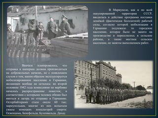 В Мариуполе, как и по всей
оккупированной территории СССР,
вводилась в действие программа поставки
дешёвой (фактически бесплатной) рабочей
силы, согласно которой мобилизации в
Германию подлежало то городское
население, которое было не занято на
производстве и переселилось в сельские
районы, а также местное сельское
население, не занятое выполнением работ.
Вначале планировалось, что
отправка в империю должна производиться
на добровольных началах, но с появлением
слухов о том, каким образом эксплуатируется
мобилизированное население в Германии,
желающих вообще не осталось: во второй
половине 1942 года комиссиями по вербовке
началось распространение повесток, в
соответствии с которыми человек обязан был
явиться в лагерь по отправке в Германию.
Остербайтерами стало около 60 тыс.
мариупольцев, многие из них испытали
ужасы немецких концлагерей смерти:
Освенцима, Бенефельда, Бухенвальда, Дахау.
 