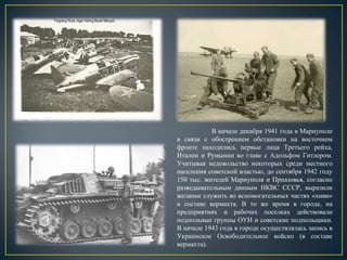В начале декабря 1941 года в Мариуполе
в связи с обострением обстановки на восточном
фронте находились первые лица Третьего рейха,
Италии и Румынии во главе с Адольфом Гитлером.
Учитывая недовольство некоторых среди местного
населения советской властью, до сентября 1942 году
150 тыс. жителей Мариуполя и Приазовья, согласно
разведывательным данным НКВС СССР, выразили
желание служить во вспомогательных частях «хиви»
в составе вермахта. В то же время в городе, на
предприятиях и рабочих поселках действовали
подпольные группы ОУН и советские подпольщики.
В начале 1943 года в городе осуществлялась запись в
Украинское Освободительное войско (в составе
вермахта).
 