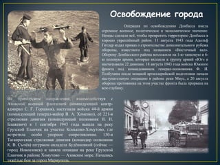 Освобождение города
Операция по освобождению Донбасса имела
огромное военное, политическое и экономическое значение.
Немцы сделали всё, чтобы превратить территорию Донбасса в
хорошо укреплённый район. 11 августа 1943 года Адольф
Гитлер издал приказ о строительстве дополнительного рубежа
обороны, известного под названием «Восточный вал».
Оборону Донбасского района возложили на 1-ю танковую и 6-
ю полевую армии, которые входили в группу армий «Юг» и
насчитывали 22 дивизии. 18 августа 1943 года войска Южного
фронта под командованием генерал-полковника Ф. И.
Толбухина после мощной артиллерийской подготовки начали
наступательную операцию в районе реки Миус, а 20 августа
оборона противника на этом участке фронта была прорвана на
всю глубину.
На приморском направлении, взаимодействуя с
Азовской военной флотилией (командующий контр-
адмирал С. Г. Горшков), наступали войска 44-й армии
(командующий генерал-майор В. А. Хоменко), её 221-я
стрелковая дивизия (командующий полковник И. И.
Блажевич) к 1 сентября 1943 года вышла на реку
Грузской Еланчик на участке Коньково-Хомутово, где
встретила особо упорное сопротивление. 130-я
Таганрогская стрелковая дивизия (командир полковник
К. В. Сычёв) штурмом овладела Будённовкой (сейчас —
город Новоазовск) и заняла позиции на реке Грузской
Еланчик в районе Хомутово — Азовское море. Начались
тяжёлые бои за город Мариуполь.
 