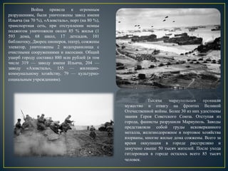 Война привела к огромным
разрушениям, были уничтожены завод имени
Ильича (на 70 %), «Азовсталь», порт (на 80 %),
транспортная сеть, при отступлении немцы
поджогом уничтожили около 85 % жилья (1
593 дома, 68 школ, 17 детсадов, 101
библиотеку, Дворец пионеров, театр), сожжены
элеватор, уничтожены 2 водохранилища с
очистными сооружениями и насосами. Общий
ущерб городу составил 880 млн рублей (в том
числе 319 — заводу имени Ильича, 204 —
заводу «Азовсталь», 155 — жилищно-
коммунальному хозяйству, 79 — культурно-
социальным учреждениям).
Тысячи мариупольцев проявили
мужество и отвагу на фронтах Великой
Отечественной войны. Более 30 из них удостоены
звания Героя Советского Союза. Отступая из
города, фашисты разрушили Мариуполь. Заводы
представляли собой груды исковерканного
металла, железнодорожное и портовое хозяйства
взорваны, многие жилые дома сожжены. Всего за
время оккупации в городе расстреляно и
замучено свыше 50 тысяч жителей. После ухода
гитлеровцев в городе осталось всего 85 тысяч
человек.
 