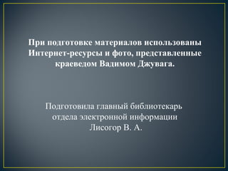 При подготовке материалов использованы
Интернет-ресурсы и фото, представленные
краеведом Вадимом Джувага.
Подготовила главный библиотекарь
отдела электронной информации
Лисогор В. А.
 