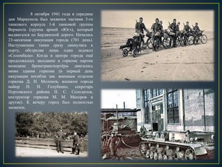 8 октября 1941 года в середине
дня Мариуполь был захвачен частями 3-го
танкового корпуса 1-й танковой группы
Вермахта (группа армий «Юг»), который
выдвигался по Бердянской дороге. Началась
23-месячная оккупация города (701 день).
Наступающие танки сразу двинулись к
порту, обстреляв лишь один ледокол
«Соломбала». Когда в центре города ещё
продолжалось заседание в горкоме партии
немецкие бронетранспортёры двигались
мимо здания горкома (в первый день
оккупации погибли зав. военным отделом
горкома Д. Н. Молонов, военком города
майор Н. Н. Голубенко, секретарь
Портовского района П. С. Солодилов,
инструктор горкома М. М. Махоров и
другие). К вечеру город был полностью
захвачен.
 