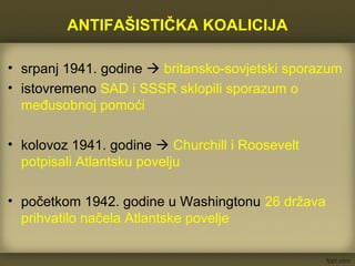 ANTIFAŠISTIČKA KOALICIJA
• srpanj 1941. godine  britansko-sovjetski sporazum
• istovremeno SAD i SSSR sklopili sporazum o
međusobnoj pomoći
• kolovoz 1941. godine  Churchill i Roosevelt
potpisali Atlantsku povelju
• početkom 1942. godine u Washingtonu 26 država
prihvatilo načela Atlantske povelje
 