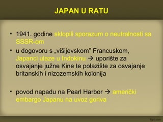 JAPAN U RATU
• 1941. godine sklopili sporazum o neutralnosti sa
SSSR-om
• u dogovoru s „višijevskom” Francuskom,
Japanci ulaze u Indokinu  uporište za
osvajanje južne Kine te polazište za osvajanje
britanskih i nizozemskih kolonija
• povod napadu na Pearl Harbor  američki
embargo Japanu na uvoz goriva
 