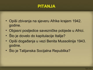 PITANJA
• Opiši zbivanja na sjeveru Afrike krajem 1942.
godine.
• Objasni posljedice savezničke pobjede u Africi.
• Što je dovelo do kapitulacije Italije?
• Opiši događanja u vezi Benita Mussolinija 1943.
godine.
• Što je Talijanska Socijalna Republika?
 