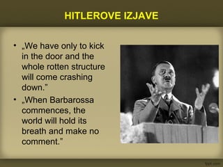HITLEROVE IZJAVE
• „We have only to kick
in the door and the
whole rotten structure
will come crashing
down.”
• „When Barbarossa
commences, the
world will hold its
breath and make no
comment.”
 