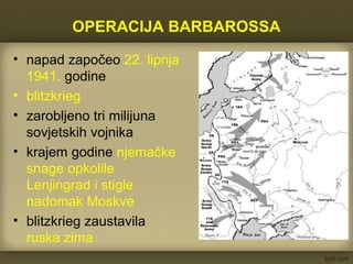 OPERACIJA BARBAROSSA
• napad započeo 22. lipnja
1941. godine
• blitzkrieg
• zarobljeno tri milijuna
sovjetskih vojnika
• krajem godine njemačke
snage opkolile
Lenjingrad i stigle
nadomak Moskve
• blitzkrieg zaustavila
ruska zima
 