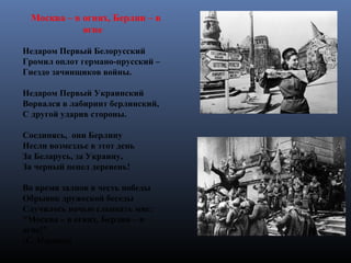 Москва – в огнях, Берлин – в
огне
Недаром Первый Белорусский
Громил оплот германо-прусский –
Гнездо зачинщиков войны.
Недаром Первый Украинский
Ворвался в лабиринт берлинский,
С другой ударив стороны.
Соединясь, они Берлину
Несли возмездье в этот день
За Беларусь, за Украину,
За черный пепел деревень!
Во время залпов в честь победы
Обрывок дружеской беседы
Случилось ночью слышать мне:
"Москва – в огнях, Берлин – в
огне!"
(С. Маршак)
 