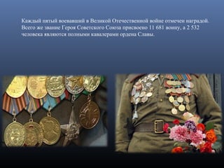 Каждый пятый воевавший в Великой Отечественной войне отмечен наградой.
Всего же звание Героя Советского Союза присвоено 11 681 воину, а 2 532
человека являются полными кавалерами ордена Славы.
 