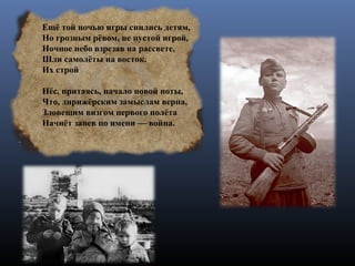 Ещё той ночью игры снились детям,
Но грозным рёвом, не пустой игрой,
Ночное небо взрезав на рассвете,
Шли самолёты на восток.
Их строй
Нёс, притаясь, начало новой ноты,
Что, дирижёрским замыслам верна,
Зловещим визгом первого полёта
Начнёт запев по имени — война.
 