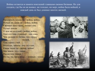 Проснемся, уснем ли - война, война.
Ночью ли, днем ли - война, война.
Сжимает нам горло, лишает сна.
Путает имена.
О чем ни подумай - война, война.
Наш спутник угрюмый - она одна.
Чем дальше от битвы, тем сердцу
тесней,
Тем горше с ней.
Восходы, закаты - все ты одна,
Какая тоска ты - война, война!
Мы знаем, что с нами
Рассветное знамя.
Но ты, ты, проклятье. – темным - темна.
Войны остаются в памяти поколений главными своими битвами. Но для
солдата, где бы он ни воевал, ни голодал, ни мерз, война была войной, и
каждый день ее был длиннее многих жизней.
 