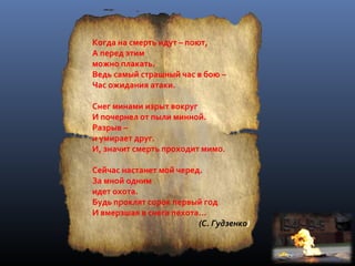 Когда на смерть идут – поют,
А перед этим
можно плакать.
Ведь самый страшный час в бою –
Час ожидания атаки.
Снег минами изрыт вокруг
И почернел от пыли минной.
Разрыв –
и умирает друг.
И, значит смерть проходит мимо.
Сейчас настанет мой черед.
За мной одним
идет охота.
Будь проклят сорок первый год
И вмерзшая в снега пехота…
(С. Гудзенко)
 