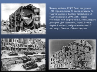 За годы войны в СССР было разрушено 
1710 городов, более 70 тысяч деревень, 32 
тысячи заводов и фабрик, разграблено 98 
тысяч колхозов и 2890 МТС - общая 
стоимость этих разрушений 128 миллиардов 
долларов. Для сравнения, ущерб Второй 
мировой войны для Франции составил 21 
миллиард, Польши - 20 миллиардов.
 