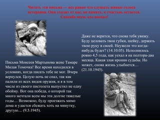 Даже не верится, что снова тебя увижу.
Буду целовать твои губки, шейку, держать
твою руку в своей. Неужели это когда-
нибудь будет? (14.10.05). Исполнилось
ровно 4,5 года, как уехал я на полтора-два
месяца. Какая злая ирония судьбы. Но
может, снова жизнь улыбнется…
(21.10.1945).
Письма Моисеея Мартынова жене Тамаре
Милая Томочка! Все время находился в
условиях, когда писать тебе не мог. Вчера
вернулся. Целую ночь не спал, так как
палили из всех видов оружия, и я в том
числе из своего пистолета выпустил не одну
обойму. Вот она победа, о которой так
много мечтали всем мы эти долгие тяжелые
годы… Возможно, буду проезжать мимо
дома и удастся сбежать хоть на минутку,
другую… (9.5.1945).
Читать эти письма — все равно что слушать живые голоса
ветеранов. Они уходят от нас, но память, к счастью, остается.
Спасибо всем, кто воевал!
 