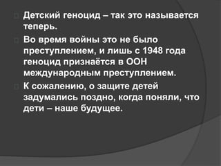  Детский геноцид – так это называется 
теперь. 
 Во время войны это не было 
преступлением, и лишь с 1948 года 
геноцид признаётся в ООН 
международным преступлением. 
 К сожалению, о защите детей 
задумались поздно, когда поняли, что 
дети – наше будущее. 
 