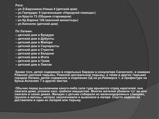  Рига: 
 – ул.Э.Бирзниека-Упиша 4 (детский дом) 
 – ул.Гертрудес 5 (организация «Народной помощи») 
 – ул.Краста 73 (Община староверов) 
 – ул.Кр.Барона 126 (женский монастырь) 
 – ул.Капселю (детский дом) 
 По Латвии: 
 – детский дом в Булдури 
 – детский дом в Дубулты 
 – детский дом в Майори 
 – детский дом в Саулкрасты 
 – детский дом в Стренчи 
 – детский дом в Балдоне 
 – детский дом в Игате 
 – детский дом в Гриве 
 – детский дом в Лиепае 
 Кроме того, детей содержали в отдельных бараках в концлагере Саласпилс, в камерах 
Рижской срочной тюрьмы, Рижской центральной тюрьмы, а также в других тюрьмах 
городов Латвии, детей содержали в отделении СД на ул.Реймерса 1, в префектуре на 
бульв.Аспазияс 7 и других местах. 
 Обычно перед выселением какого-либо села туда врывался отряд карателей, они 
сжигали дома, угоняли скот, грабили имущество. Многих жителей убивали тут же или 
сжигали в своих домах. Женщин с детьми собирали на железнодорожных станциях, 
грузили в вагоны, наглухо заколачивали и вывозили в лагеря. Спустя неделю их 
доставляли в один из лагерей или тюрьму. 
 