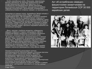  …Когда изможденные люди с больными, замученными 
детьми загонялись за тройную проволочную ограду 
концентрационного лагеря, для взрослых, но в 
особенности для беззащитных детей начиналось 
мучительное существование, насыщенное до предела 
тяжкими психическими и физическими истязаниями и 
издевательствами со стороны немцев и их прислужников. 
 Несмотря на зимнюю стужу, привезённых детей голыми и 
босыми полкилометра гнали в барак, носивший 
наименование бани, где заставляли их мыться холодной 
водой. Затем таким же порядком детей, старший из 
которых не достигал ещё 12-ти-летнего возраста, гнали 
в другой барак, в котором голыми держали их на холоде по 
5–6 суток. Страшный час для детей и матерей в лагере 
наступает тогда, когда фашисты, выстроив матерей с 
детьми посреди лагеря, насильно отрывают малюток от 
несчастных матерей… 
 …Дети, начиная с грудного возраста, содержались 
немцами отдельно и строго изолированно. Дети в 
отдельном бараке находились в состоянии маленьких 
животных, лишённых даже примитивного ухода. 
 За грудными младенцами присматривают 5–7 летние 
девочки. Грязь, вшивость, вспыхнувшие эпидемии кори, 
дизентерии, дифтерии приводили к массовой гибели 
детей. Немецкая охрана ежедневно в больших корзинах 
выносила из детского барака окоченевшие трупики 
погибших мучительной смертью детей. Они 
сбрасывались в выгребные ямы, сжигались за оградой 
лагеря и частично закапывались в лесу вблизи лагеря. 
 Показания очевидцев раскрывают жуткую 
действительность детского барака и истинные причины 
массовой гибели несчастных детей. Массовую 
беспрерывную смертность детей вызывали те 
эксперименты, для которых в роли лабораторных 
животных использовались маленькие мученики 
Саласпилса. Немецкие врачи – детоубийцы с докторскими 
дипломами больным детям делают инъекции – 
впрыскивают разнообразные жидкости, вводят в прямую 
кишку мочу, заставляют принимать во внутрь разные 
средства… 
 5 мая 1945 г. 
Акт об истреблении немецко- 
фашистскими захватчиками на 
территории Латвийской ССР 35 000 
еврейских детей. 
 