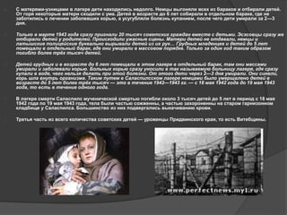  С матерями-узницами в лагере дети находились недолго. Немцы выгоняли всех из бараков и отбирали детей. 
От горя некоторые матери сходили с ума. Детей в возрасте до 6 лет собирали в отдельном бараке, где не 
заботились о лечении заболевших корью, а усугубляли болезнь купанием, после чего дети умирали за 2—3 
дня. 
 Только в марте 1943 года сразу пригнали 20 тысяч советских граждан вместе с детьми. Эсэсовцы сразу же 
отбирали детей у родителей. Происходили ужасные сцены. Матери детей не отдавали, немцы и 
латышские полицейские буквально вырывали детей из их рук… Грудных младенцев и детей до 5 лет 
помещали в отдельный барак, где они умирали в массовом порядке. Только за один год таким образом 
погибло более трёх тысяч детей. 
 Детей грудных и в возрасте до 6 лет помещали в этом лагере в отдельный барак, там они массами 
умирали и заболевали корью. Больных корью сразу уносили в так называемую больницу лагеря, где сразу 
купали в воде, чего нельзя делать при этой болезни. От этого дети через 2—3 дня умирали. Они синели, 
корь шла внутрь организма. Таким путем в Саласпилсском лагере немцами было умерщвлено детей в 
возрасте до 5 лет более трёх тысяч — это в течение 1942—1943 гг. — с 18 мая 1942 года до 19 мая 1943 
года, то есть в течение одного года. 
 В лагере смерти Саласпилс мученической смертью погибли около 3 тысяч детей до 5 лет в период с 18 мая 
1942 года по 19 мая 1943 года, тела были частью сожженны, а частью захороненны на старом гарнизонном 
кладбище у Саласпилса. Большинство из них подвергались выкачиванию крови. 
 Третья часть из всего количества советских детей — уроженцы Придвинского края, то есть Витебщины. 
 