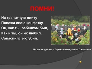 ПОМНИ! 
На гранитную плиту 
Положи свою конфетку. 
Он, как ты, ребенком был, 
Как и ты, он их любил. 
Саласпилс его убил. 
На месте детского барака в концлагере Саласпилс. 
 