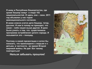  Я живу в Республике Башкортостан, где 
кроме башкир живут и люди 102 
национальностей. И здесь они – свои. 2011 
год объявлен у нас годом 
межнационального согласия. 
 В моем классе учатся дети башкир, татар, 
русских. И нам в голову не приходит, что 
какая – либо нация выше другой. И дико 
было узнать о том, что существовала 
программа истребления целого народа. И 
называется это – геноцид. 
 Поэтому в своей презентации я хотел бы 
показать, что происходило с людьми и с 
детьми, в частности, во время Второй 
мировой войны. Не дай Бог такому 
повториться! 
Нельзя забывать прошлое! 
 